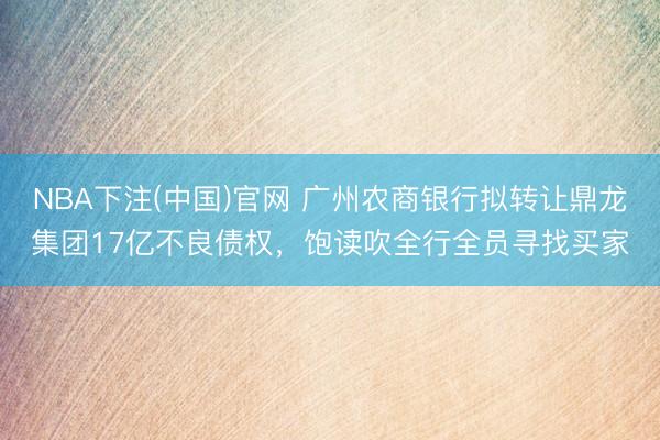 NBA下注(中国)官网 广州农商银行拟转让鼎龙集团17亿不良债权，饱读吹全行全员寻找买家