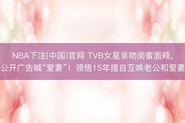 NBA下注(中国)官网 TVB女星亲吻闺蜜面颊，公开广告喊“爱妻”！领悟15年擅自互唤老公和爱妻