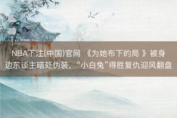 NBA下注(中国)官网 《为她布下的局 》被身边东谈主暗处伪装，“小白兔”得胜复仇迎风翻盘