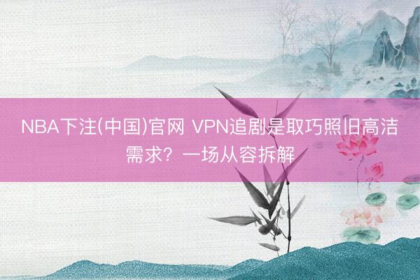 NBA下注(中国)官网 VPN追剧是取巧照旧高洁需求?一场从容拆解