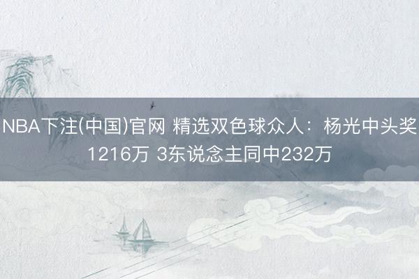 NBA下注(中国)官网 精选双色球众人：杨光中头奖1216万 3东说念主同中232万