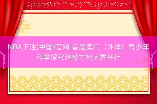 NBA下注(中国)官网 首届澳门（外洋）青少年科学探究建模才智大赛举行