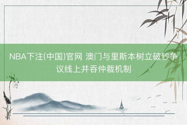 NBA下注(中国)官网 澳门与里斯本树立破钞争议线上并吞仲裁机制