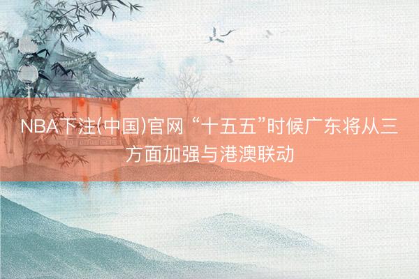 NBA下注(中国)官网 “十五五”时候广东将从三方面加强与港澳联动
