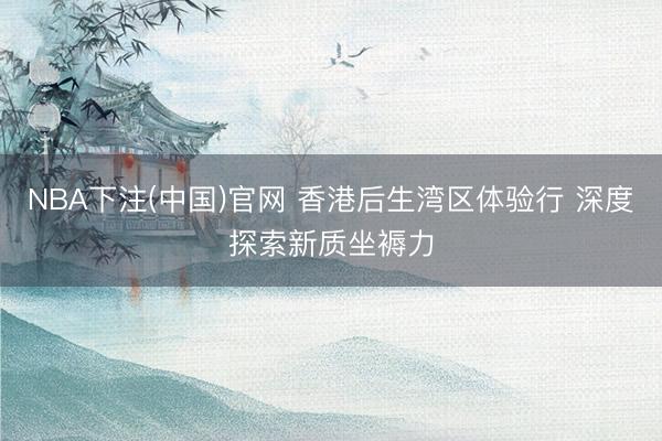 NBA下注(中国)官网 香港后生湾区体验行 深度探索新质坐褥力