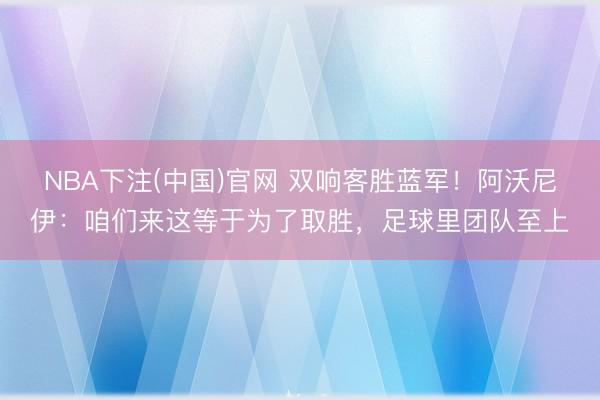 NBA下注(中国)官网 双响客胜蓝军！阿沃尼伊：咱们来这等于为了取胜，足球里团队至上