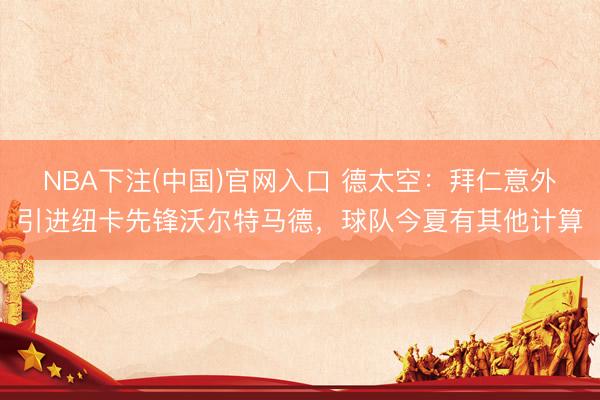 NBA下注(中国)官网入口 德太空：拜仁意外引进纽卡先锋沃尔特马德，球队今夏有其他计算
