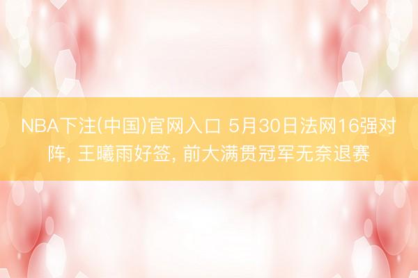 NBA下注(中国)官网入口 5月30日法网16强对阵， 王曦雨好签， 前大满贯冠军无奈退赛