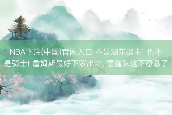 NBA下注(中国)官网入口 不是湖东谈主! 也不是骑士! 詹姆斯最好下家出炉， 雷霆队这下恐悬了