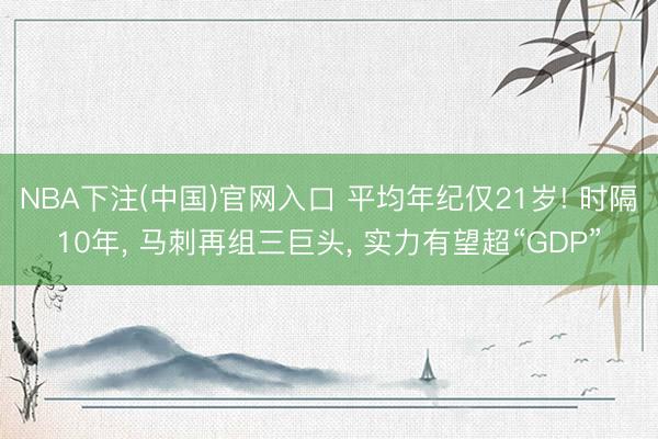 NBA下注(中国)官网入口 平均年纪仅21岁! 时隔10年， 马刺再组三巨头， 实力有望超“GDP”