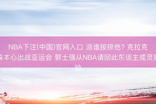 NBA下注(中国)官网入口 派谁按捺他? 克拉克森本心出战亚运会 郭士强从NBA请回此东谈主或灵验