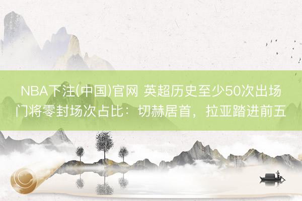 NBA下注(中国)官网 英超历史至少50次出场门将零封场次占比：切赫居首，拉亚踏进前五