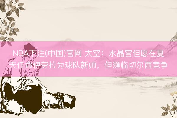 NBA下注(中国)官网 太空：水晶宫但愿在夏天任命伊劳拉为球队新帅，但濒临切尔西竞争