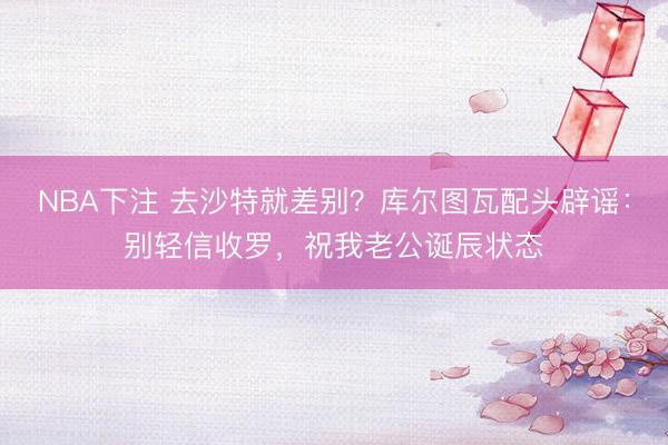 NBA下注 去沙特就差别？库尔图瓦配头辟谣：别轻信收罗，祝我老公诞辰状态