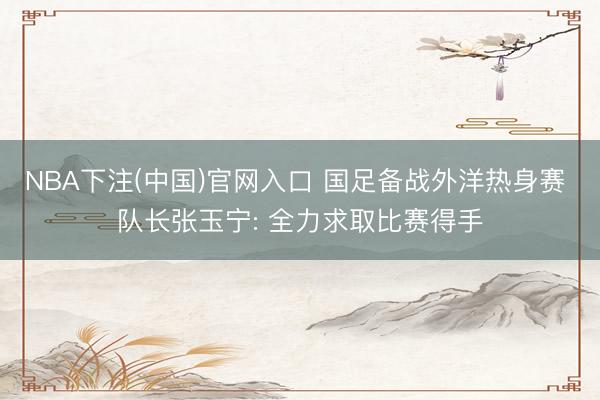 NBA下注(中国)官网入口 国足备战外洋热身赛 队长张玉宁: 全力求取比赛得手
