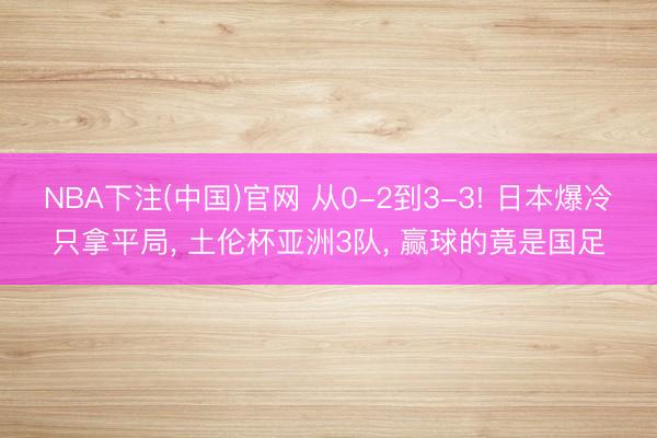 NBA下注(中国)官网 从0-2到3-3! 日本爆冷只拿平局， 土伦杯亚洲3队， 赢球的竟是国足