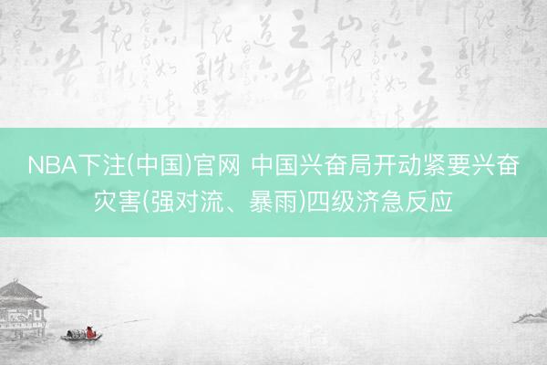 NBA下注(中国)官网 中国兴奋局开动紧要兴奋灾害(强对流、暴雨)四级济急反应