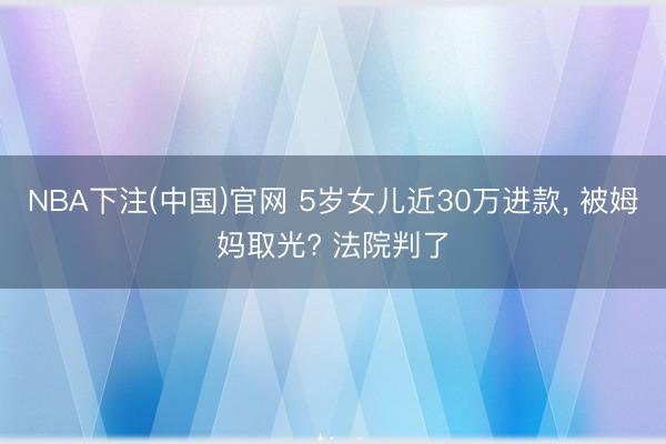 NBA下注(中国)官网 5岁女儿近30万进款， 被姆妈取光? 法院判了