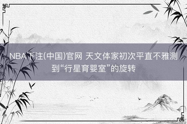 NBA下注(中国)官网 天文体家初次平直不雅测到“行星育婴室”的旋转