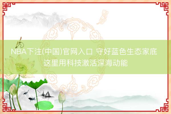 NBA下注(中国)官网入口 守好蓝色生态家底 这里用科技激活深海动能