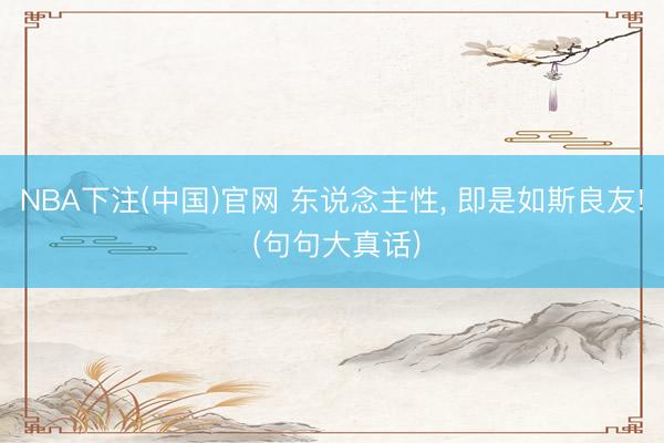 NBA下注(中国)官网 东说念主性， 即是如斯良友! (句句大真话)