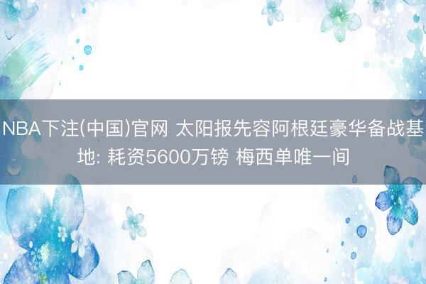 NBA下注(中国)官网 太阳报先容阿根廷豪华备战基地: 耗资5600万镑 梅西单唯一间