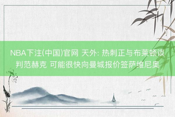 NBA下注(中国)官网 天外: 热刺正与布莱顿谈判范赫克 可能很快向曼城报价签萨维尼奥