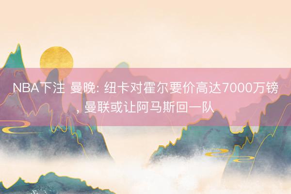 NBA下注 曼晚: 纽卡对霍尔要价高达7000万镑， 曼联或让阿马斯回一队