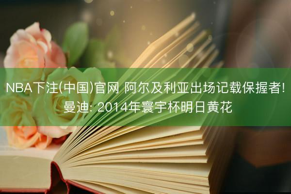 NBA下注(中国)官网 阿尔及利亚出场记载保握者! 曼迪: 2014年寰宇杯明日黄花