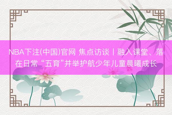 NBA下注(中国)官网 焦点访谈丨融入课堂、落在日常 “五育”并举护航少年儿童晨曦成长