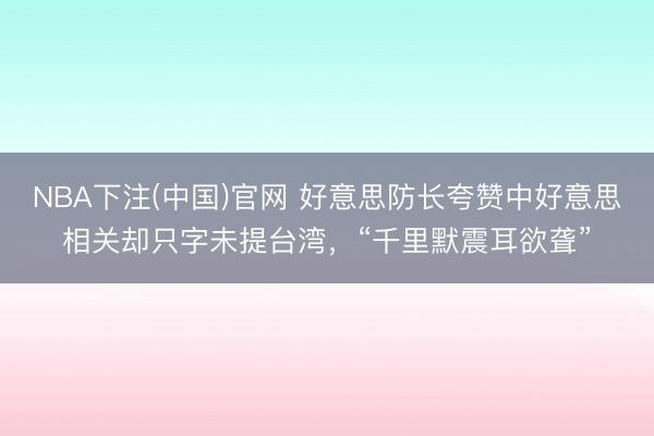 NBA下注(中国)官网 好意思防长夸赞中好意思相关却只字未提台湾，“千里默震耳欲聋”