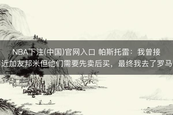 NBA下注(中国)官网入口 帕斯托雷:我曾接近加友邦米但他们需要先卖后买,最终我去了罗马