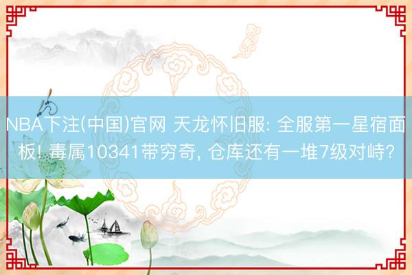 NBA下注(中国)官网 天龙怀旧服: 全服第一星宿面板! 毒属10341带穷奇， 仓库还有一堆7级对峙?