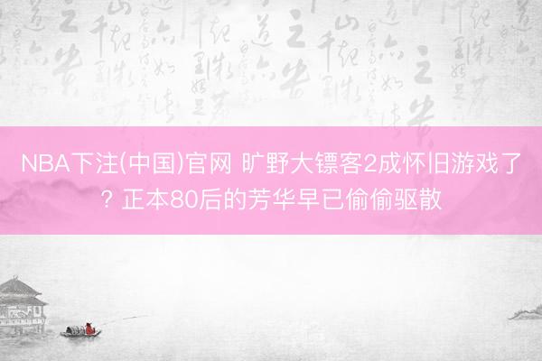 NBA下注(中国)官网 旷野大镖客2成怀旧游戏了? 正本80后的芳华早已偷偷驱散