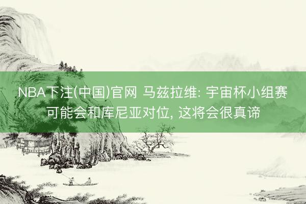NBA下注(中国)官网 马兹拉维: 宇宙杯小组赛可能会和库尼亚对位， 这将会很真谛