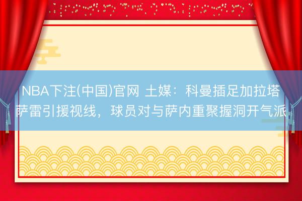 NBA下注(中国)官网 土媒：科曼插足加拉塔萨雷引援视线，球员对与萨内重聚握洞开气派