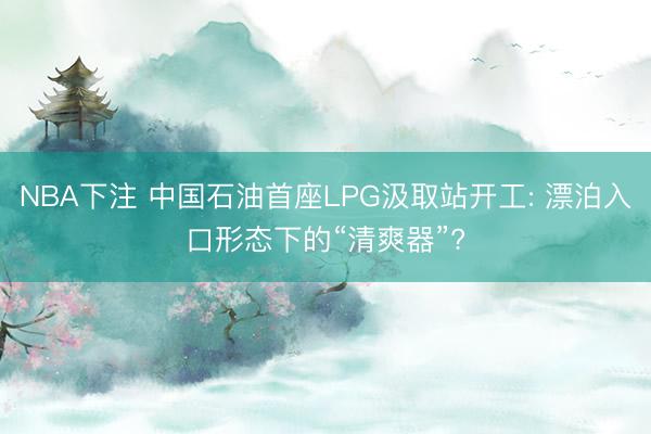 NBA下注 中国石油首座LPG汲取站开工: 漂泊入口形态下的“清爽器”?