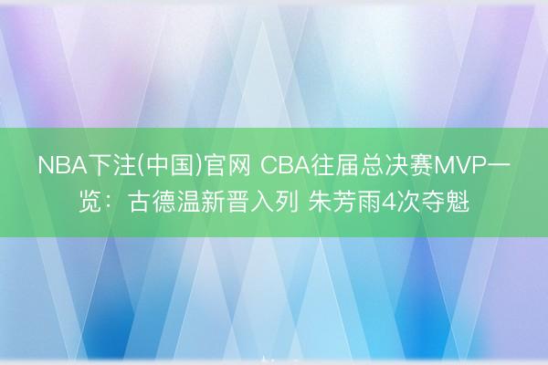 NBA下注(中国)官网 CBA往届总决赛MVP一览：古德温新晋入列 朱芳雨4次夺魁