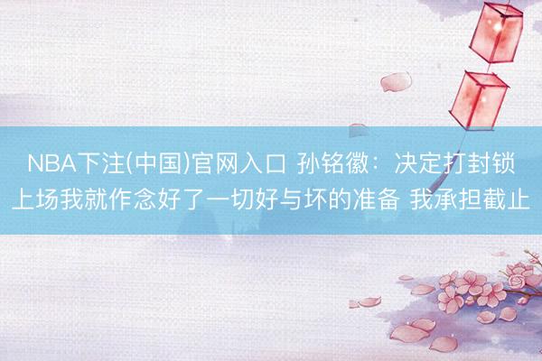 NBA下注(中国)官网入口 孙铭徽：决定打封锁上场我就作念好了一切好与坏的准备 我承担截止
