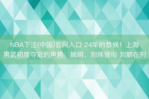 NBA下注(中国)官网入口 24年的恭候！上海男篮初度夺冠的声势：姚明、刘炜领衔 刘鹏在列