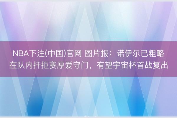 NBA下注(中国)官网 图片报：诺伊尔已粗略在队内扞拒赛厚爱守门，有望宇宙杯首战复出