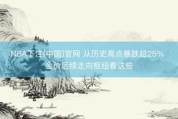 NBA下注(中国)官网 从历史高点暴跌超25% 金价后续走向枢纽看这些