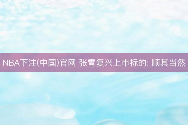 NBA下注(中国)官网 张雪复兴上市标的: 顺其当然