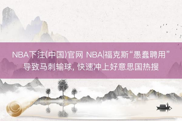 NBA下注(中国)官网 NBA|福克斯“愚蠢聘用”导致马刺输球， 快速冲上好意思国热搜