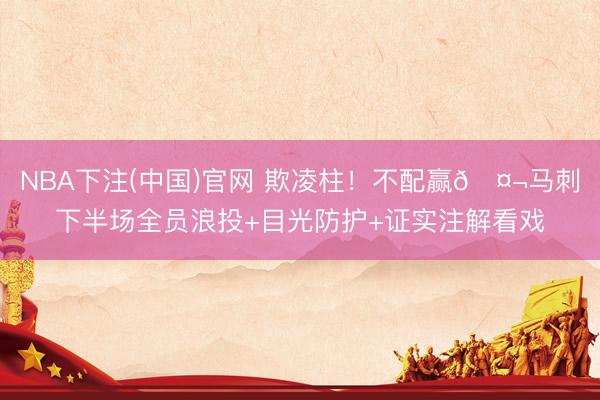 NBA下注(中国)官网 欺凌柱！不配赢🤬马刺下半场全员浪投+目光防护+证实注解看戏