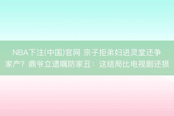 NBA下注(中国)官网 宗子拒弟妇进灵堂还争家产？鼎爷立遗嘱防家丑：这结局比电视剧还狠
