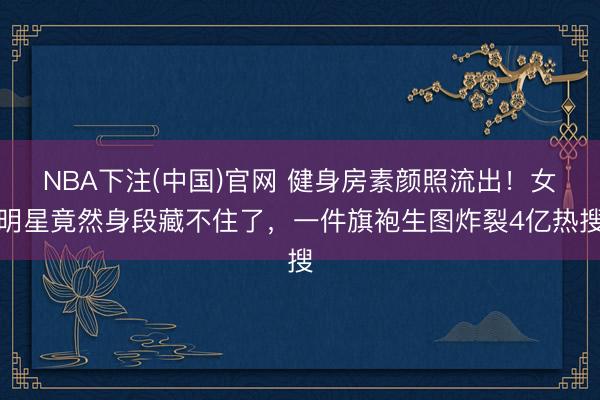 NBA下注(中国)官网 健身房素颜照流出！女明星竟然身段藏不住了，一件旗袍生图炸裂4亿热搜