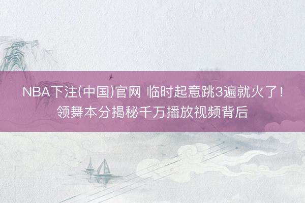 NBA下注(中国)官网 临时起意跳3遍就火了！领舞本分揭秘千万播放视频背后