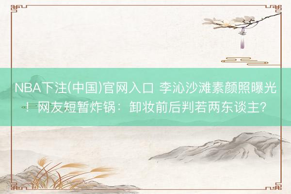 NBA下注(中国)官网入口 李沁沙滩素颜照曝光！网友短暂炸锅：卸妆前后判若两东谈主？