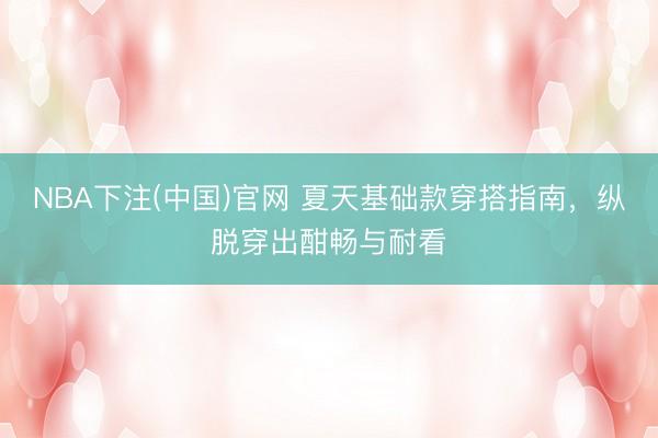 NBA下注(中国)官网 夏天基础款穿搭指南，纵脱穿出酣畅与耐看